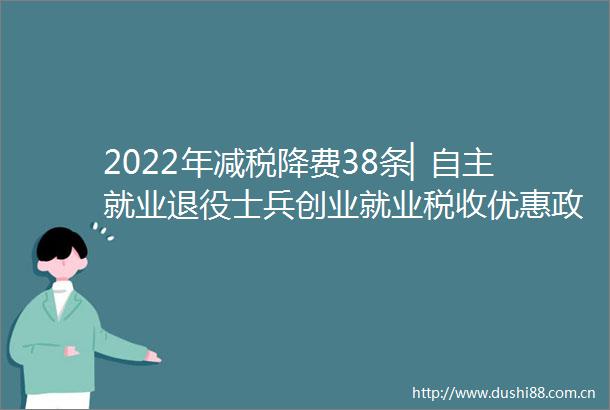2022年减税降费38条▏自主就业退役士兵创业就业税收优惠政策2022年减税降费38条▏自主就业退役士兵创业就业税收优惠政策
