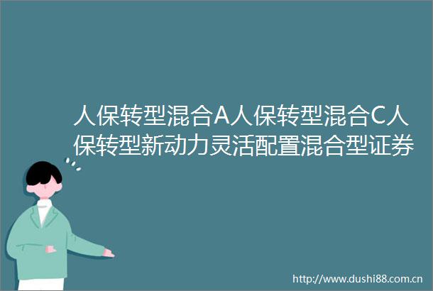 人保转型混合A人保转型混合C人保转型新动力灵活配置混合型证券投资基金基金产品资料概要更新