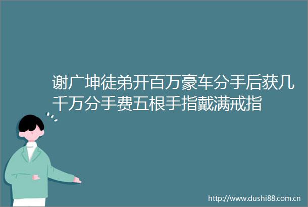 谢广坤徒弟开百万豪车分手后获几千万分手费五根手指戴满戒指