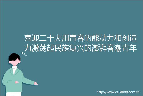 喜迎二十大用青春的能动力和创造力激荡起民族复兴的澎湃春潮青年学生奋力谱写新时代青春之歌