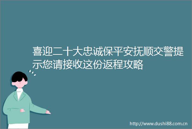 喜迎二十大忠诚保平安抚顺提示您请接收这份返程攻略