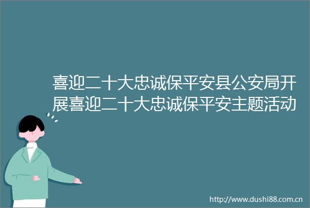 喜迎二十大忠诚保平安县局开展喜迎二十大忠诚保平安主题活动