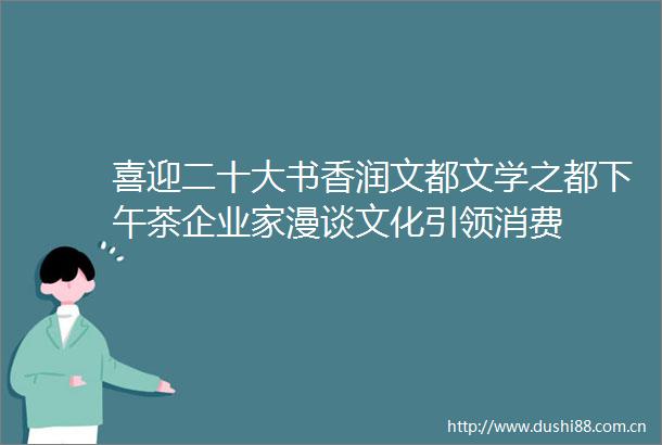 喜迎二十大书香润文都文学之都下午茶企业家漫谈文化引领消费