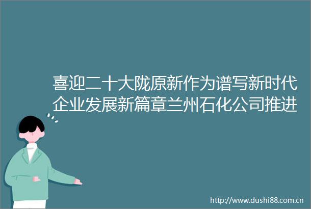 喜迎二十大陇原新作为谱写新时代企业发展新篇章兰州石化公司推进高质量发展纪实