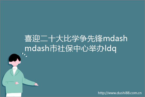 喜迎二十大比学争先锋mdashmdash市社保中心举办ldquo迎七一rdquo党务业务技能竞赛