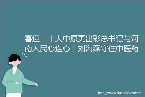 喜迎二十大中原更出彩总书记与河南心连心｜刘海燕守住中医药文化的根与魂