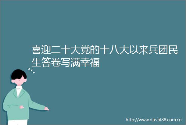 喜迎二十大党的十八大以来兵团民生答卷写满幸福