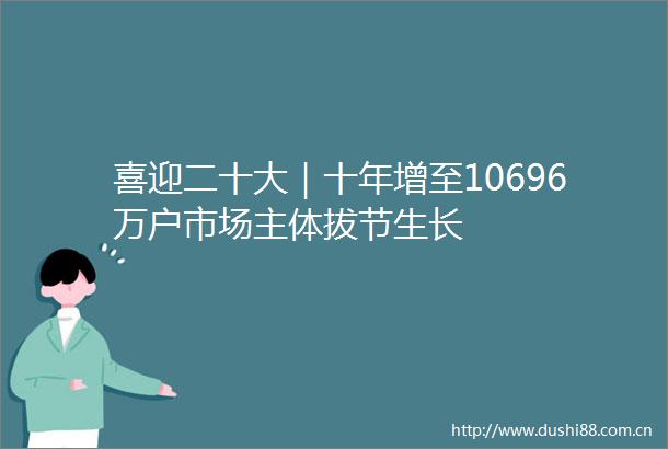 喜迎二十大｜十年增至10696万户市场主体拔节生长