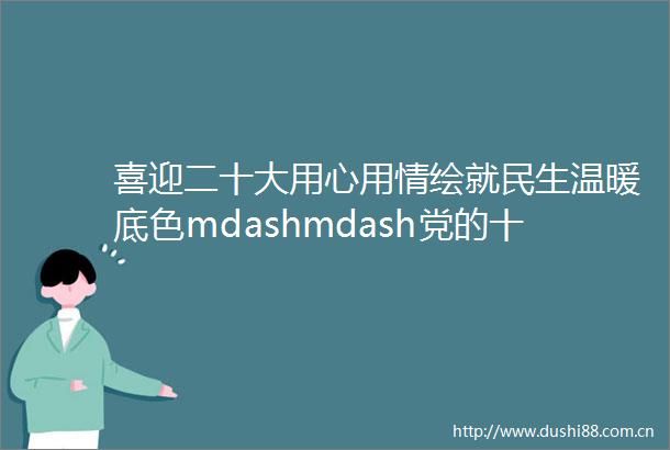 喜迎二十大用心用情绘就民生温暖底色mdashmdash党的十八大以来云南民政事业发展取得显著成绩