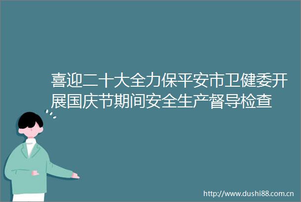 喜迎二十大全力保平安市卫健委开展国庆节期间安全生产督导检查