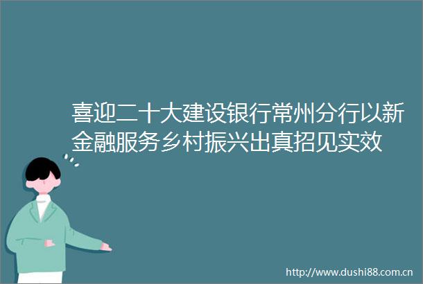 喜迎二十大建设银行常州分行以新金融服务乡村振兴出真招见实效
