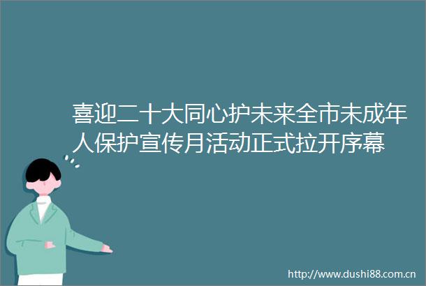 喜迎二十大同心护未来全市未成年人保护宣传月活动正式拉开序幕