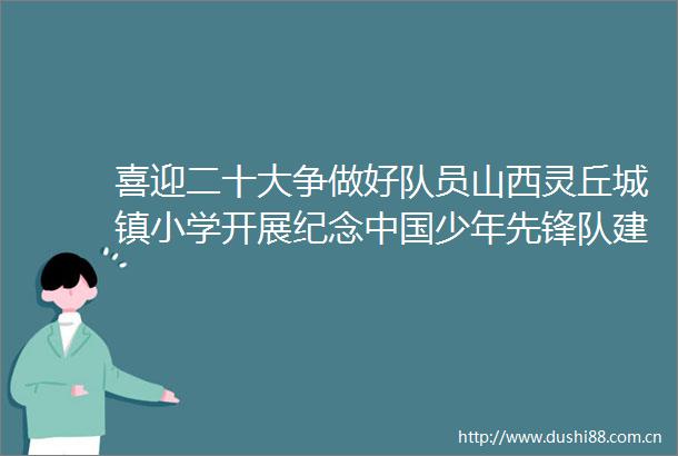 喜迎二十大争做好队员山西灵丘城镇小学开展纪念少年先锋队建队73周年主题队日活动