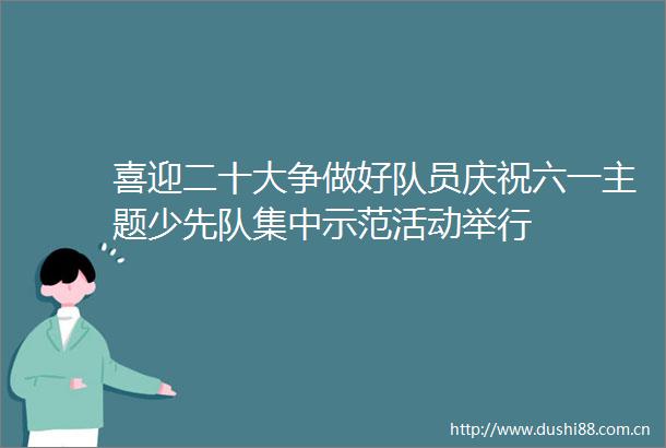 喜迎二十大争做好队员庆祝六一主题少先队集中示范活动举行