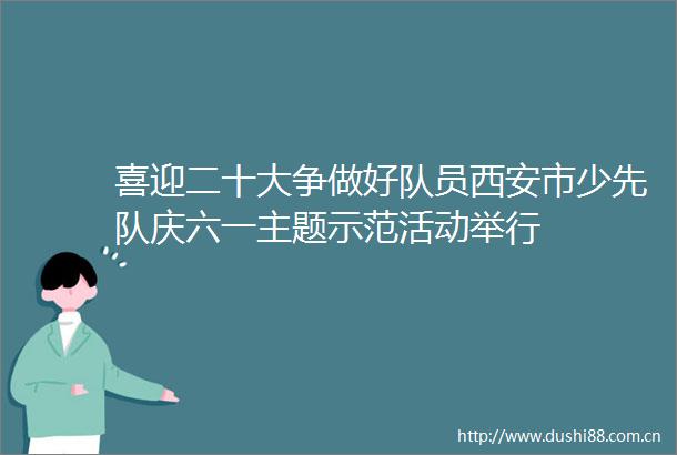 喜迎二十大争做好队员西安市少先队庆六一主题示范活动举行