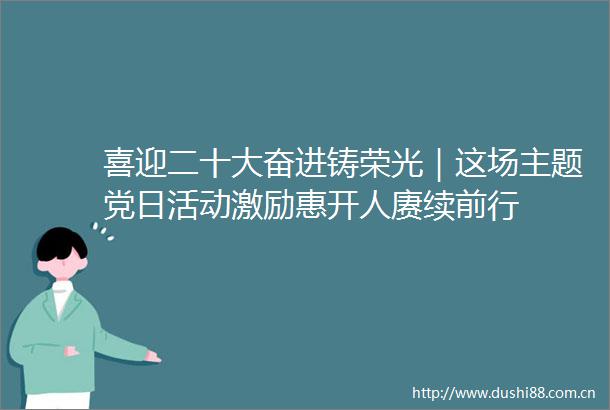 喜迎二十大奋进铸荣光｜这场主题党日活动激励惠开人赓续前行
