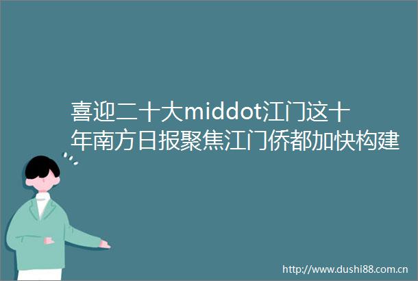 喜迎二十大middot江门这十年南方日报聚焦江门侨都加快构建高质量发展新格局