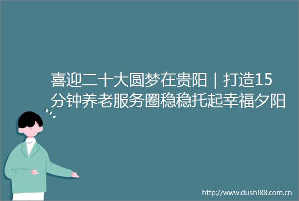 喜迎二十大圆梦在贵阳｜打造15分钟养老服务圈稳稳托起幸福夕阳红