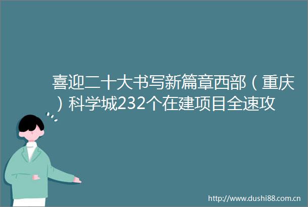 喜迎二十大书写新篇章西部（重庆）科学城232个在建项目全速攻坚