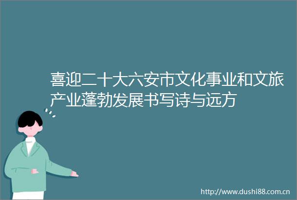 喜迎二十大六安市文化事业和文旅产业蓬勃发展书写诗与远方