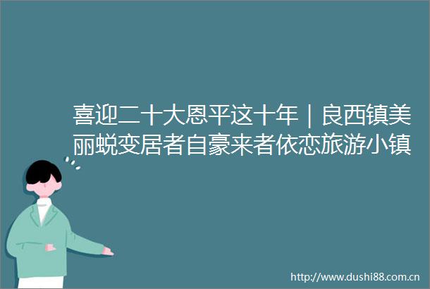喜迎二十大恩平这十年｜良西镇美丽蜕变居者自豪来者依恋旅游小镇初长成