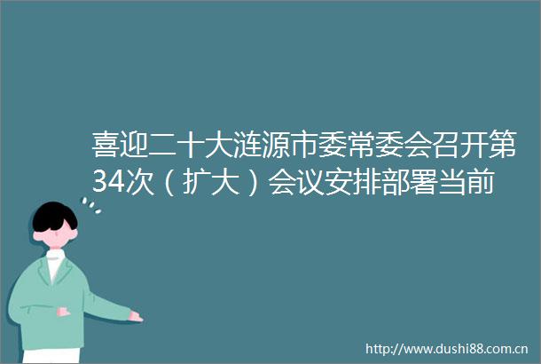 喜迎二十大涟源市委常委会召开第34次（扩大）会议安排部署当前重点工作