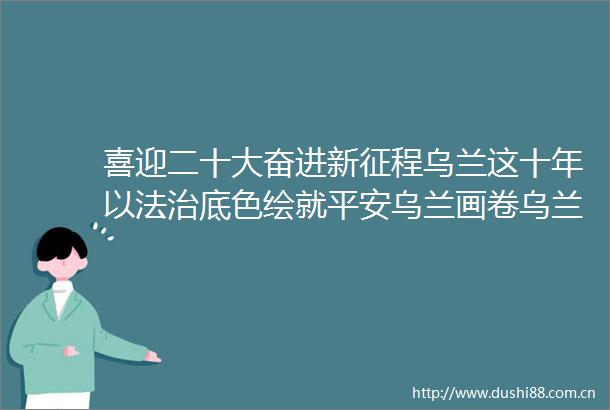 喜迎二十大奋进新征程乌兰这十年以法治底色绘就平安乌兰画卷乌兰县政法工作综述