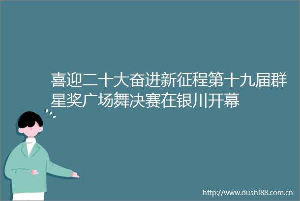 喜迎二十大奋进新征程第十九届群星奖广场舞决赛在银川开幕