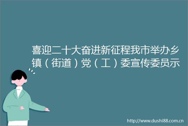 喜迎二十大奋进新征程我市举办乡镇（街道）党（工）委宣传委员示范宣讲比赛