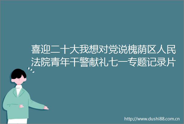 喜迎二十大我想对党说槐荫区青年干警献礼七一专题记录片槐荫的微博视频