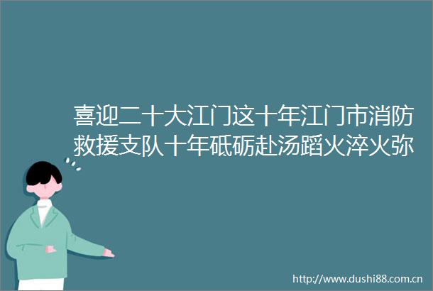 喜迎二十大江门这十年江门市消防救援支队十年砥砺赴汤蹈火淬火弥坚火焰蓝再谱转隶新篇