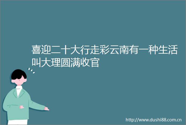 喜迎二十大行走彩云南有一种生活叫大理圆满收官