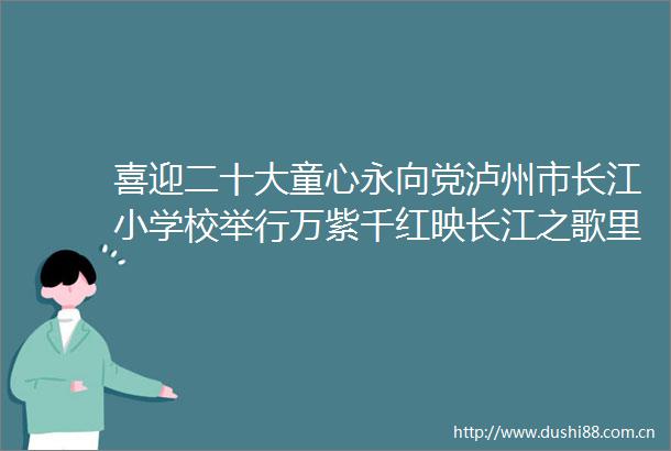 喜迎二十大童心永向党泸州市长江小学校举行万紫千红映长江之歌里长江合唱专场活动