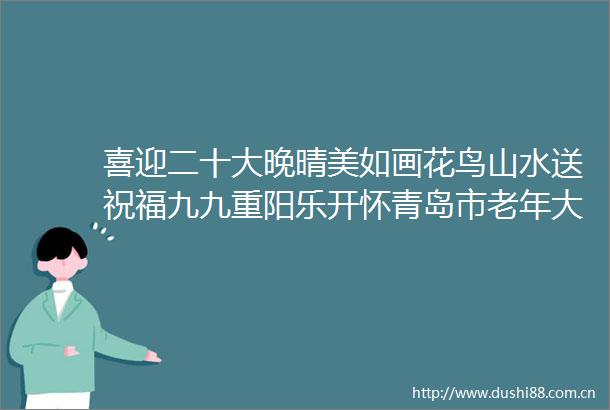 喜迎二十大晚晴美如画花鸟山水送祝福九九重阳乐开怀青岛市老年大学作品展示③