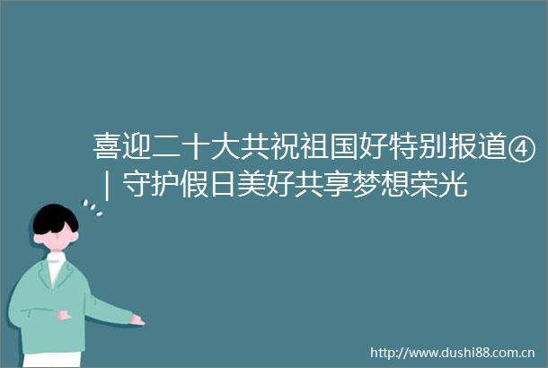 喜迎二十大共祝祖国好特别报道④｜守护假日美好共享梦想荣光