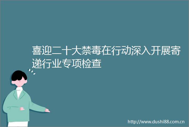喜迎二十大禁毒在行动深入开展寄递行业专项检查
