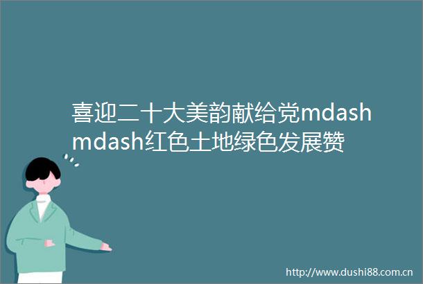 喜迎二十大美韵献给党mdashmdash红色土地绿色发展赞