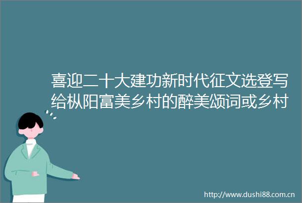 喜迎二十大建功新时代征文选登写给枞阳富美乡村的醉美颂词或乡村振兴的醉美歌咏（组诗）