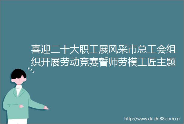 喜迎二十大职工展风采市总工会组织开展劳动竞赛誓师劳模工匠主题宣讲等活动
