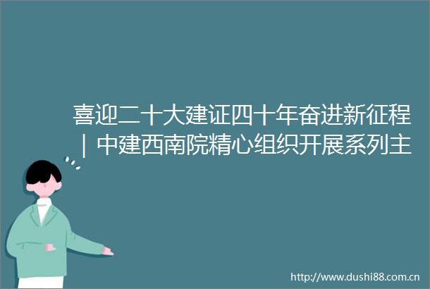 喜迎二十大建证四十年奋进新征程｜中建西南院精心组织开展系列主题活动