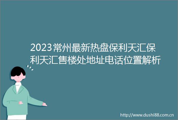 2023常州最新热盘保利天汇保利天汇售楼处地址电话位置解析