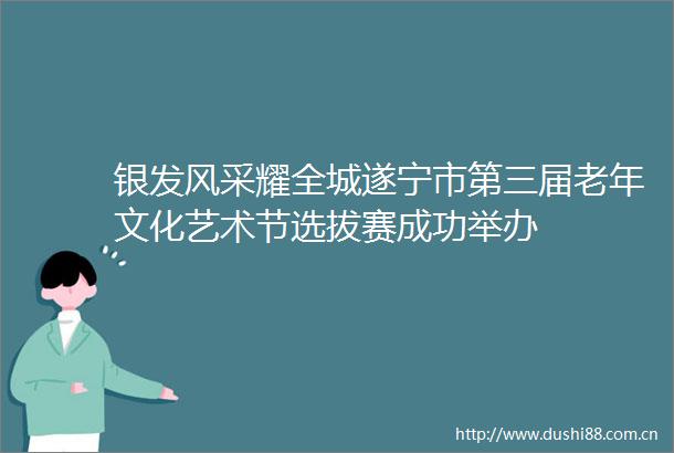 银发风采耀全城遂宁市第三届老年文化艺术节选拔赛成功举办