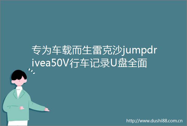 专为车载而生雷克沙jumpdrivea50V行车记录U盘全面解析
