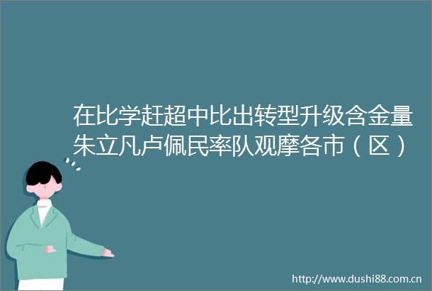 在比学赶超中比出转型升级含金量朱立凡卢佩民率队观摩各市（区）重大项目建设