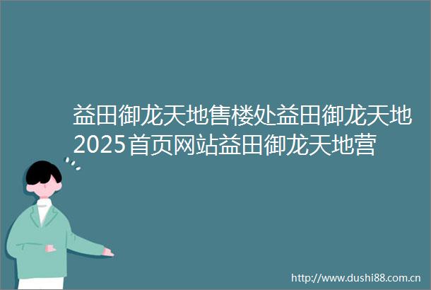益田御龙天地售楼处益田御龙天地2025首页网站益田御龙天地营销中心欢迎您楼盘详情最新价格户型图容积率售楼处