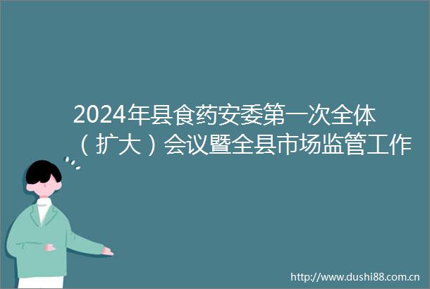 2024年县食药安委第一次全体（扩大）会议暨全县市场监管工作会议召开