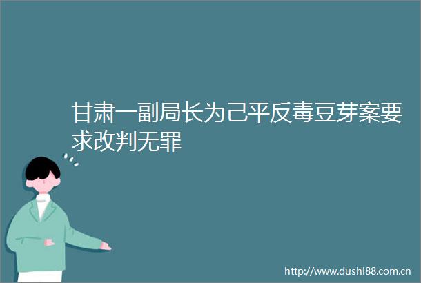 甘肃一副局长为己毒豆芽案要求改判无罪