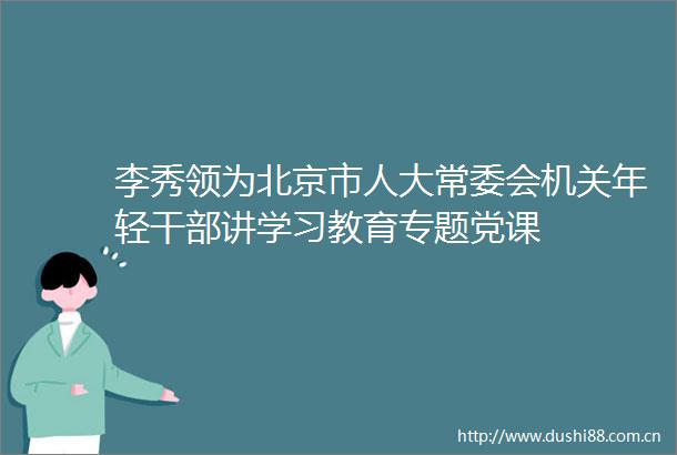 李秀领为北京市人大常委会机关年轻讲学习教育专题党课