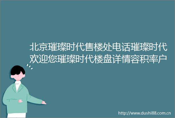 北京璀璨时代售楼处电话璀璨时代欢迎您璀璨时代楼盘详情容积率户型