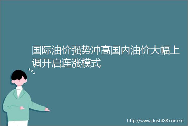 国际油价强势冲高国内油价大幅上调开启连涨模式